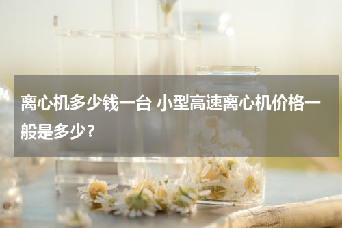 离心机多少钱一台 小型高速离心机价格一般是多少？