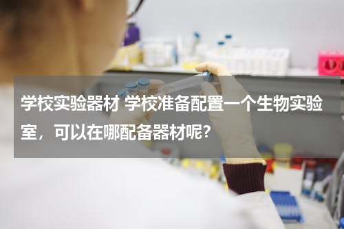 学校实验器材 学校准备配置一个生物实验室，可以在哪配备器材呢？