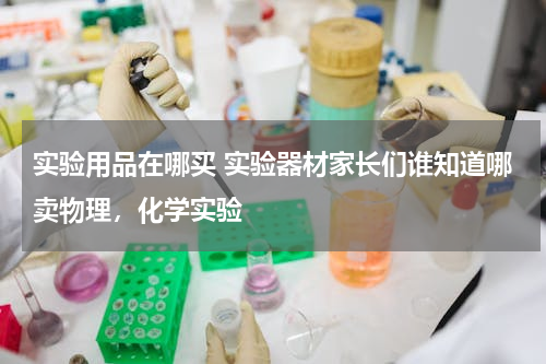 实验用品在哪买 实验器材家长们谁知道哪卖物理，化学实验