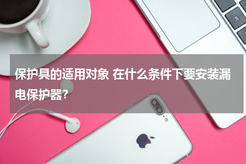 保护具的适用对象 在什么条件下要安装漏电保护器？