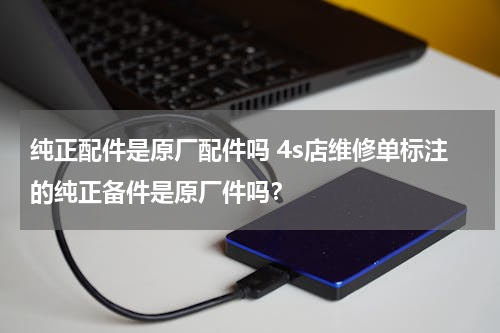 纯正配件是原厂配件吗 4s店维修单标注的纯正备件是原厂件吗？