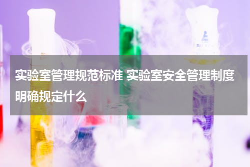 实验室管理规范标准 实验室安全管理制度明确规定什么