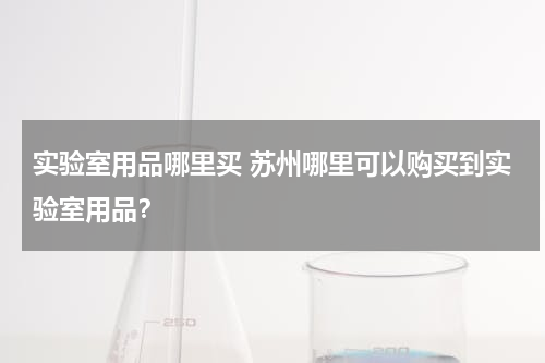 实验室用品哪里买 苏州哪里可以购买到实验室用品？