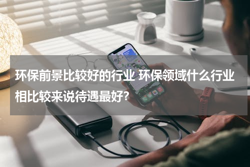 环保前景比较好的行业 环保领域什么行业相比较来说待遇最好？