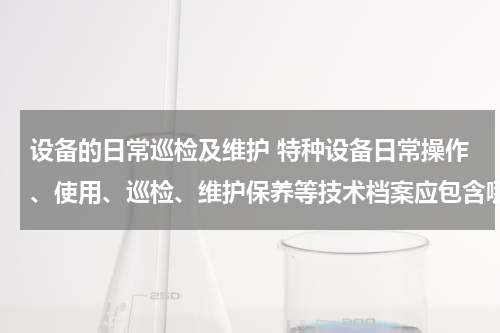 设备的日常巡检及维护 特种设备日常操作、使用、巡检、维护保养等技术档案应包含哪些内容?