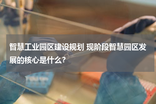 智慧工业园区建设规划 现阶段智慧园区发展的核心是什么？