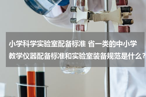 小学科学实验室配备标准 省一类的中小学教学仪器配备标准和实验室装备规范是什么？
