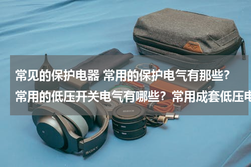 常见的保护电器 常用的保护电气有那些？常用的低压开关电气有哪些？常用成套低压电气设备有哪些？各有什么用途