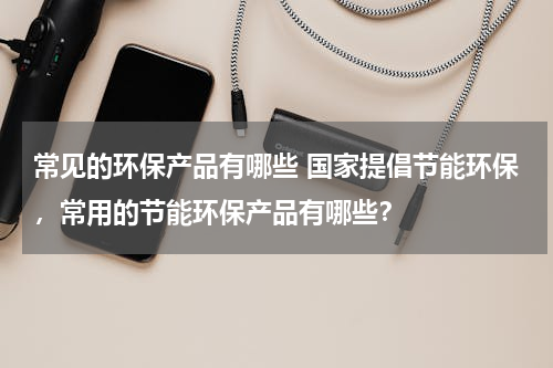 常见的环保产品有哪些 国家提倡节能环保，常用的节能环保产品有哪些？