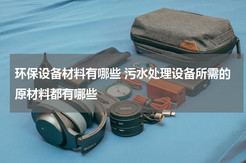 环保设备材料有哪些 污水处理设备所需的原材料都有哪些