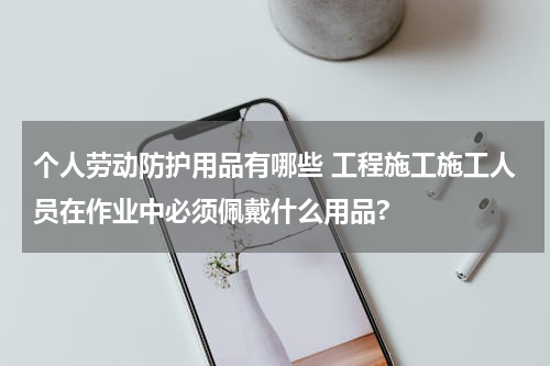 个人劳动防护用品有哪些 工程施工施工人员在作业中必须佩戴什么用品?