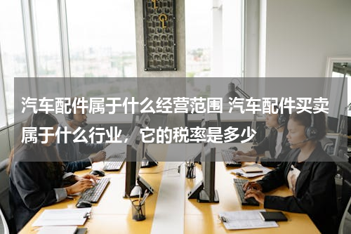 汽车配件属于什么经营范围 汽车配件买卖属于什么行业，它的税率是多少