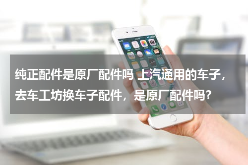 纯正配件是原厂配件吗 上汽通用的车子，去车工坊换车子配件，是原厂配件吗？