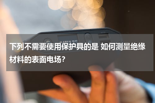 下列不需要使用保护具的是 如何测量绝缘材料的表面电场？