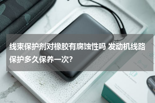 线束保护剂对橡胶有腐蚀性吗 发动机线路保护多久保养一次？