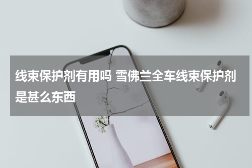 线束保护剂有用吗 雪佛兰全车线束保护剂是甚么东西