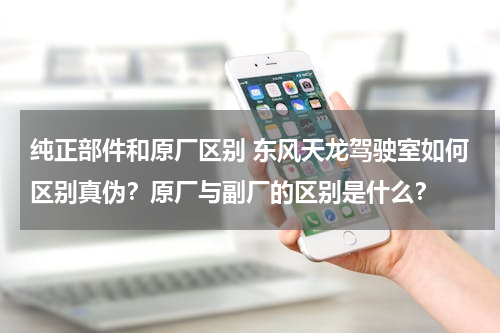 纯正部件和原厂区别 东风天龙驾驶室如何区别真伪？原厂与副厂的区别是什么？