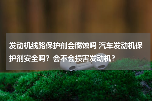 发动机线路保护剂会腐蚀吗 汽车发动机保护剂安全吗？会不会损害发动机？