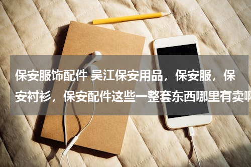 保安服饰配件 吴江保安用品，保安服，保安衬衫，保安配件这些一整套东西哪里有卖啊？
