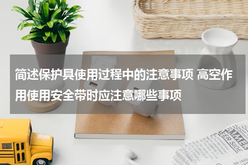 简述保护具使用过程中的注意事项 高空作用使用安全带时应注意哪些事项