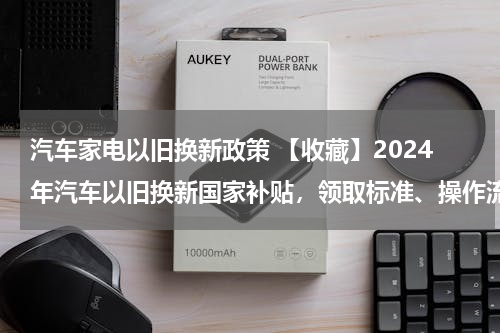 汽车家电以旧换新政策 【收藏】2024年汽车以旧换新国家补贴，领取标准、操作流程