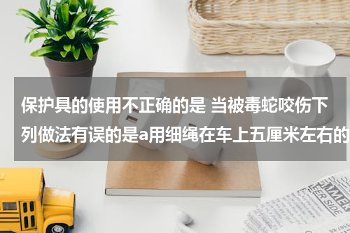 保护具的使用不正确的是 当被毒蛇咬伤下列做法有误的是a用细绳在车上五厘米左右的远心端捆扎