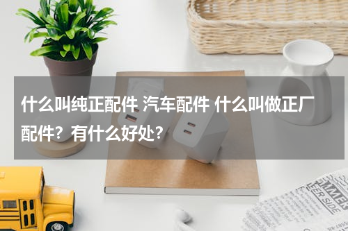 什么叫纯正配件 汽车配件 什么叫做正厂配件？有什么好处？