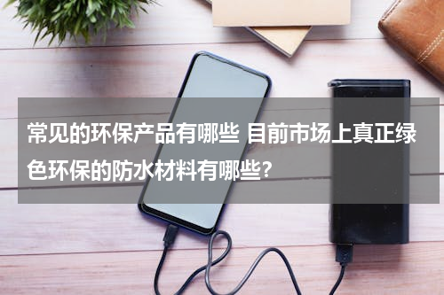 常见的环保产品有哪些 目前市场上真正绿色环保的防水材料有哪些？