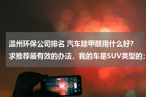 温州环保公司排名 汽车除甲醛用什么好？求推荐最有效的办法，我的车是SUV类型的；
