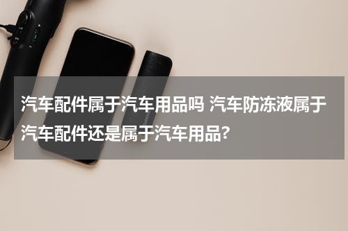 汽车配件属于汽车用品吗 汽车防冻液属于汽车配件还是属于汽车用品?