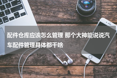 配件仓库应该怎么管理 那个大神能说说汽车配件管理具体都干啥