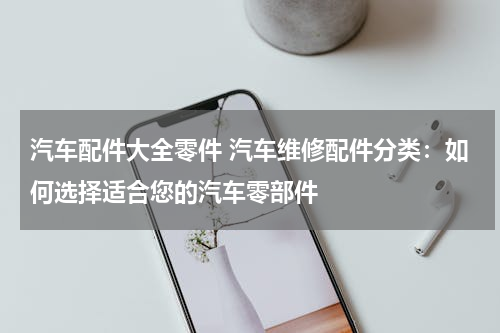 汽车配件大全零件 汽车维修配件分类：如何选择适合您的汽车零部件