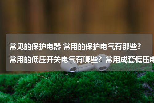 常见的保护电器 常用的保护电气有那些？常用的低压开关电气有哪些？常用成套低压电气设备有哪些？各有什么用途