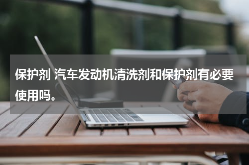 保护剂 汽车发动机清洗剂和保护剂有必要使用吗。