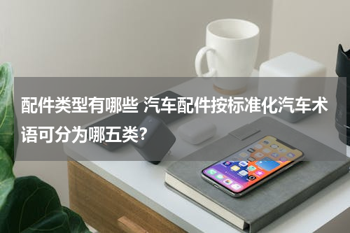 配件类型有哪些 汽车配件按标准化汽车术语可分为哪五类？