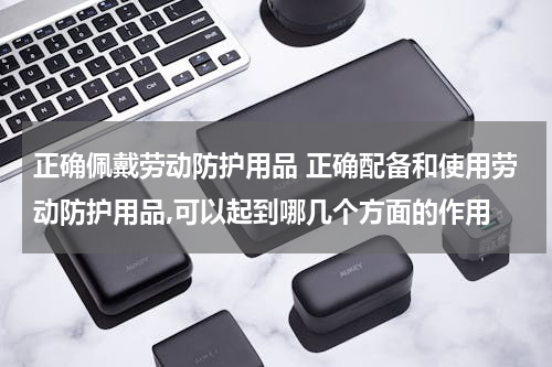 正确佩戴劳动防护用品 正确配备和使用劳动防护用品,可以起到哪几个方面的作用