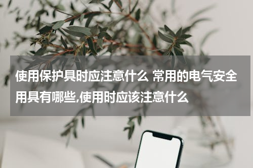 使用保护具时应注意什么 常用的电气安全用具有哪些,使用时应该注意什么