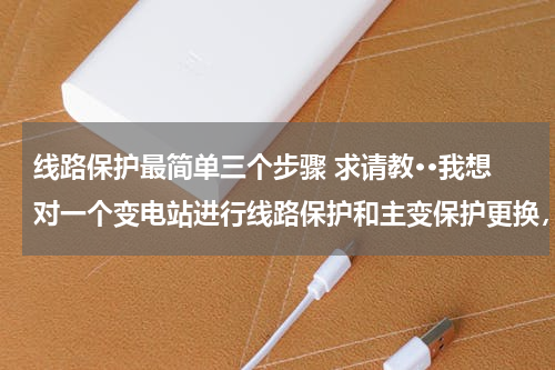 线路保护最简单三个步骤 求请教··我想对一个变电站进行线路保护和主变保护更换，需要哪些步骤，具体点，还有一般每步骤多久