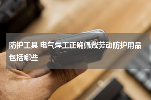 防护工具 电气焊工正确佩戴劳动防护用品包括哪些