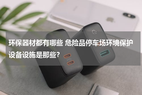 环保器材都有哪些 危险品停车场环境保护设备设施是那些？