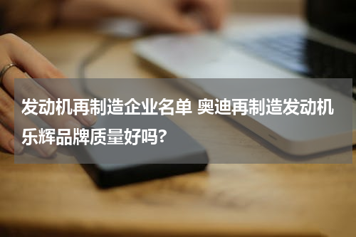 发动机再制造企业名单 奥迪再制造发动机乐辉品牌质量好吗?