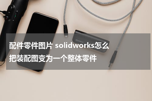 配件零件图片 solidworks怎么把装配图变为一个整体零件