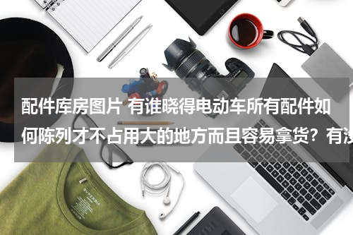 配件库房图片 有谁晓得电动车所有配件如何陈列才不占用大的地方而且容易拿货？有没有人知道的？发几个图片看看喂！