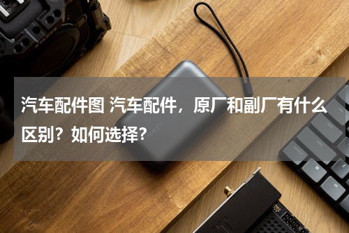 汽车配件图 汽车配件，原厂和副厂有什么区别？如何选择？