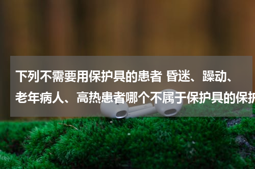 下列不需要用保护具的患者 昏迷、躁动、老年病人、高热患者哪个不属于保护具的保护范围？
