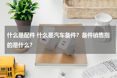 什么是配件 什么是汽车备件？备件销售指的是什么？