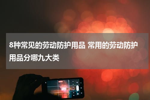 8种常见的劳动防护用品 常用的劳动防护用品分哪九大类