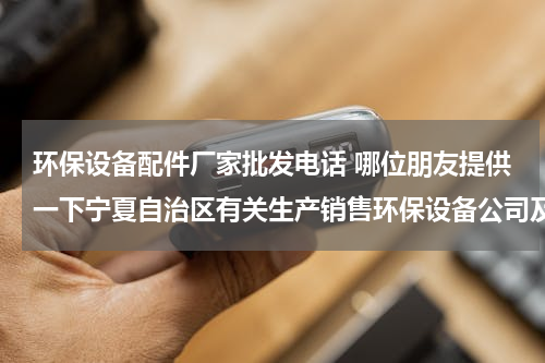 环保设备配件厂家批发电话 哪位朋友提供一下宁夏自治区有关生产销售环保设备公司及其联系方法么？