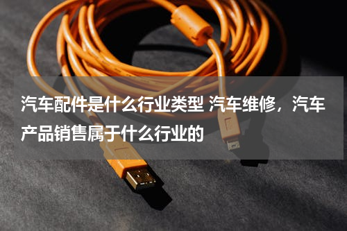 汽车配件是什么行业类型 汽车维修，汽车产品销售属于什么行业的