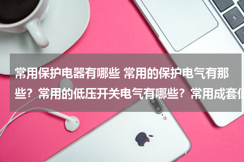 常用保护电器有哪些 常用的保护电气有那些？常用的低压开关电气有哪些？常用成套低压电气设备有哪些？各有什么用途